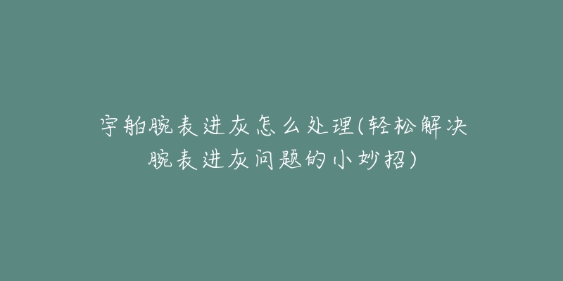 宇舶腕表進(jìn)灰怎么處理(輕松解決腕表進(jìn)灰問題的小妙招)