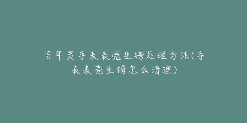 百年靈手表表殼生銹處理方法(手表表殼生銹怎么清理)