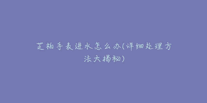 芝柏手表進(jìn)水怎么辦(詳細(xì)處理方法大揭秘)