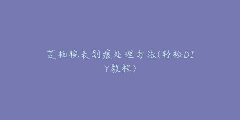 芝柏腕表劃痕處理方法(輕松DIY教程)