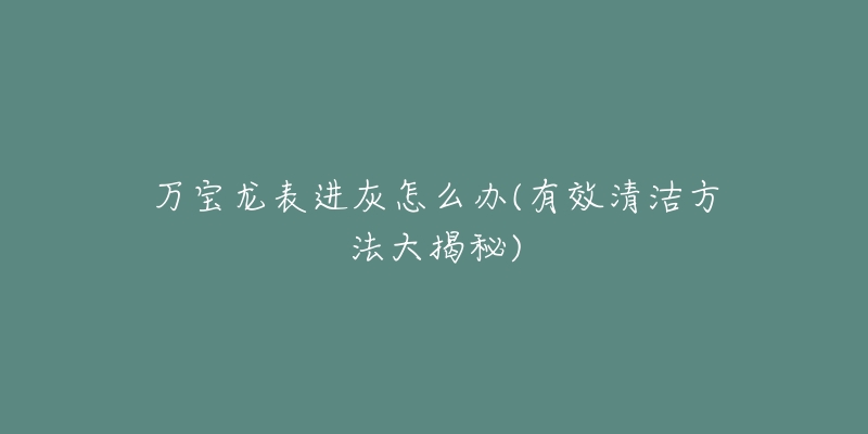 萬(wàn)寶龍表進(jìn)灰怎么辦(有效清潔方法大揭秘)