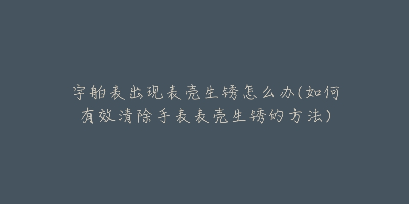 宇舶表出現(xiàn)表殼生銹怎么辦(如何有效清除手表表殼生銹的方法)