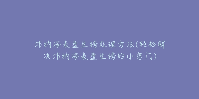 沛納海表盤生銹處理方法(輕松解決沛納海表盤生銹的小竅門)