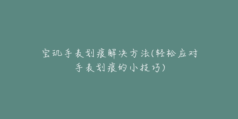 寶璣手表劃痕解決方法(輕松應(yīng)對手表劃痕的小技巧)