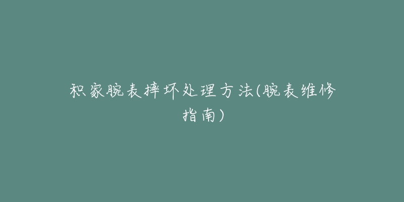 積家腕表摔壞處理方法(腕表維修指南)