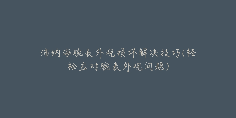 沛納海腕表外觀損壞解決技巧(輕松應(yīng)對腕表外觀問題)