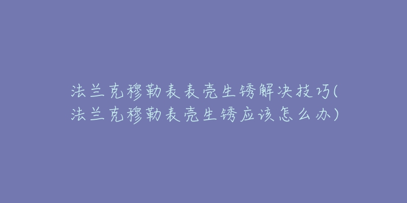 法蘭克穆勒表表殼生銹解決技巧(法蘭克穆勒表殼生銹應該怎么辦)