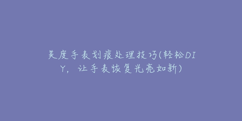 美度手表劃痕處理技巧(輕松DIY，讓手表恢復(fù)光亮如新)