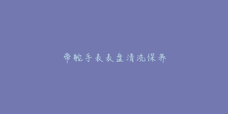 帝舵手表表盤清洗保養(yǎng)