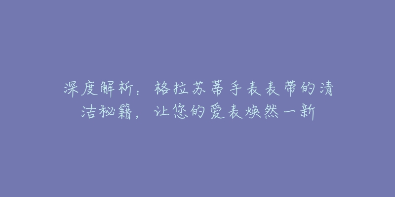 深度解析：格拉蘇蒂手表表帶的清潔秘籍，讓您的愛表煥然一新