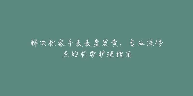 解決積家手表表盤發(fā)黃：專業(yè)保修點(diǎn)的科學(xué)護(hù)理指南