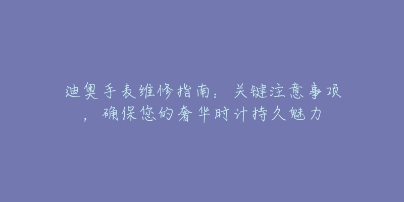 迪奧手表維修指南：關(guān)鍵注意事項(xiàng)，確保您的奢華時(shí)計(jì)持久魅力