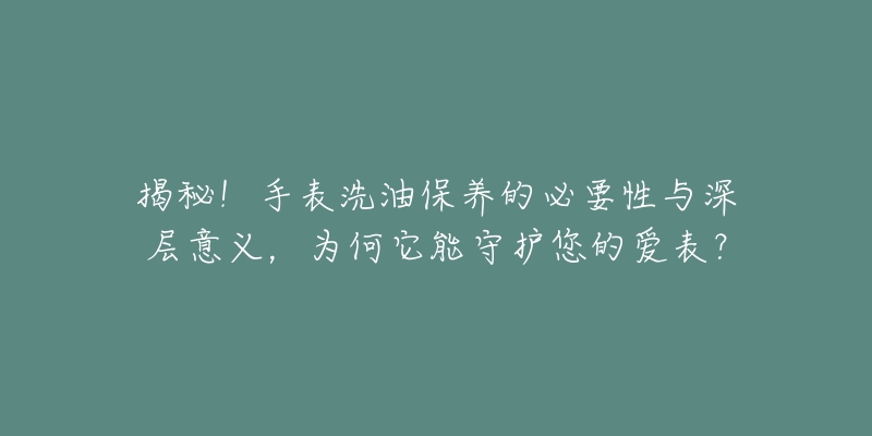 揭秘！手表洗油保養(yǎng)的必要性與深層意義，為何它能守護(hù)您的愛(ài)表？