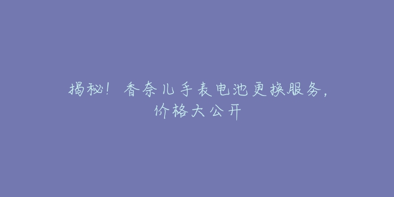 揭秘！香奈兒手表電池更換服務，價格大公開