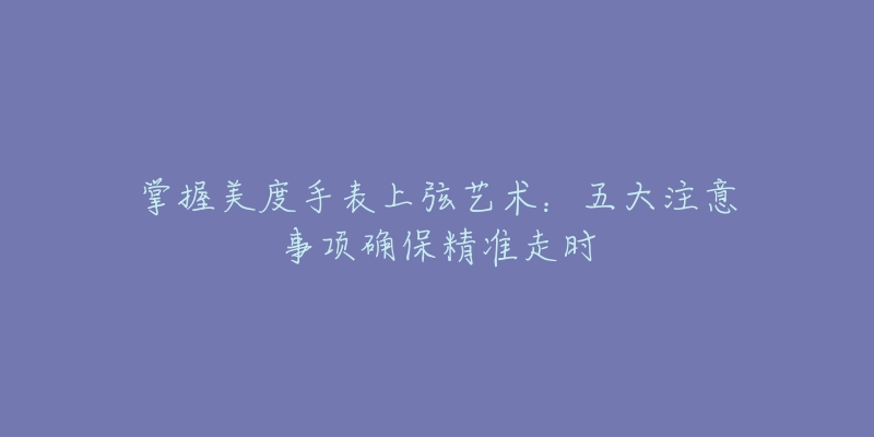 掌握美度手表上弦藝術(shù)：五大注意事項(xiàng)確保精準(zhǔn)走時