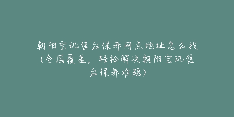 朝陽寶璣售后保養(yǎng)網(wǎng)點地址怎么找(全國覆蓋，輕松解決朝陽寶璣售后保養(yǎng)難題)