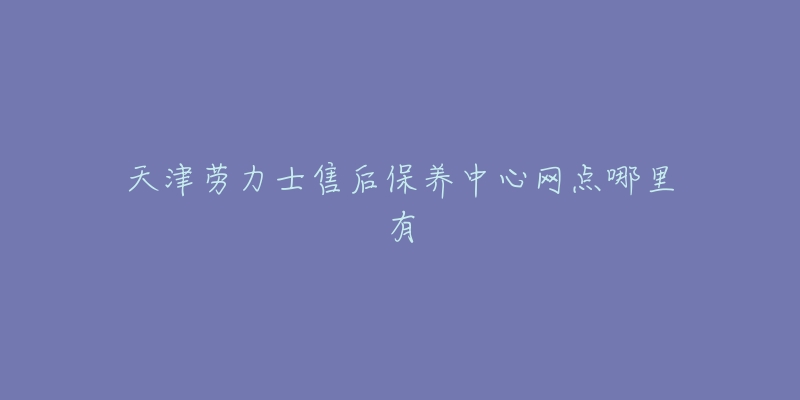 天津勞力士售后保養(yǎng)中心網點哪里有