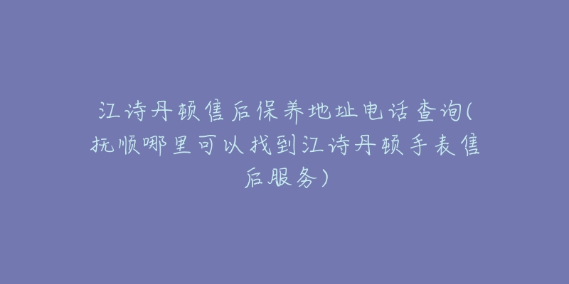 江詩丹頓售后保養(yǎng)地址電話查詢(撫順哪里可以找到江詩丹頓手表售后服務(wù))