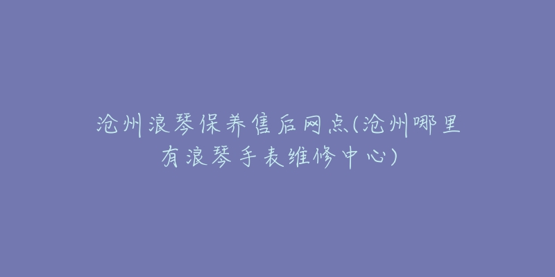 滄州浪琴保養(yǎng)售后網(wǎng)點(滄州哪里有浪琴手表維修中心)