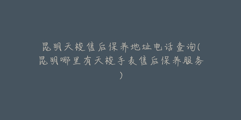 昆明天梭售后保養(yǎng)地址電話(huà)查詢(xún)(昆明哪里有天梭手表售后保養(yǎng)服務(wù))