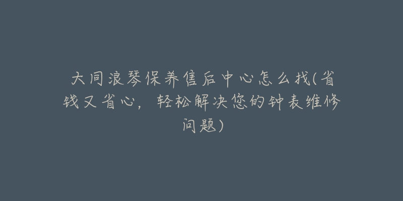 大同浪琴保養(yǎng)售后中心怎么找(省錢又省心，輕松解決您的鐘表維修問(wèn)題)