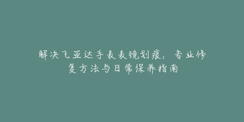 解決飛亞達手表表鏡劃痕：專業(yè)修復(fù)方法與日常保養(yǎng)指南