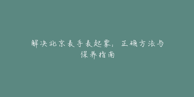 解決北京表手表起霧：正確方法與保養(yǎng)指南