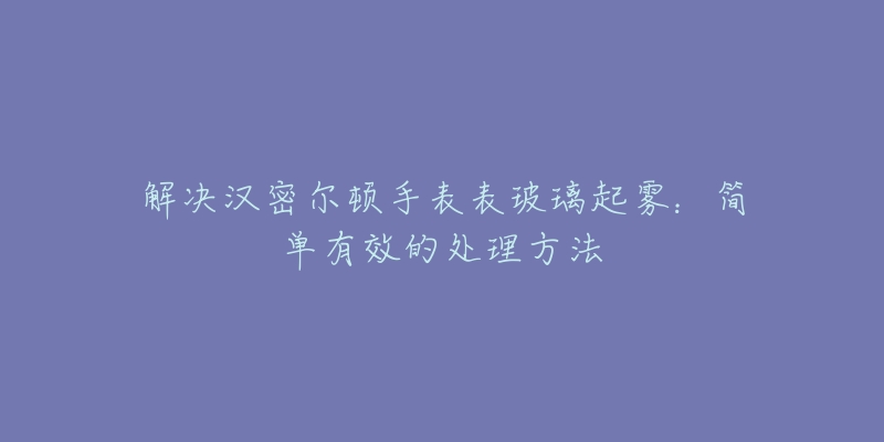 解決漢密爾頓手表表玻璃起霧：簡(jiǎn)單有效的處理方法