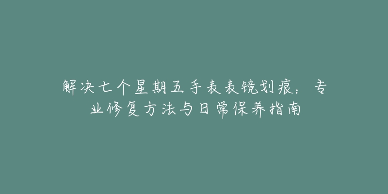 解決七個星期五手表表鏡劃痕：專業(yè)修復方法與日常保養(yǎng)指南