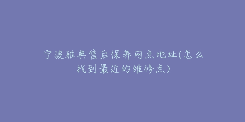 寧波雅典售后保養(yǎng)網(wǎng)點地址(怎么找到最近的維修點)