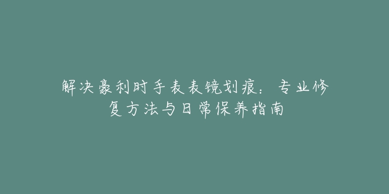 解決豪利時手表表鏡劃痕：專業(yè)修復方法與日常保養(yǎng)指南