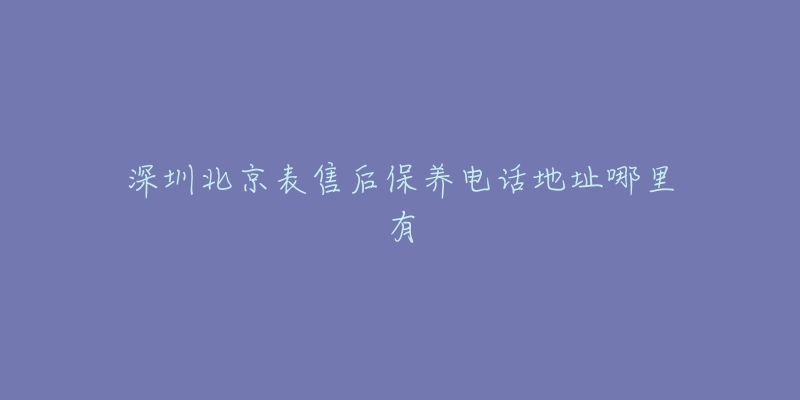 深圳北京表售后保養(yǎng)電話地址哪里有