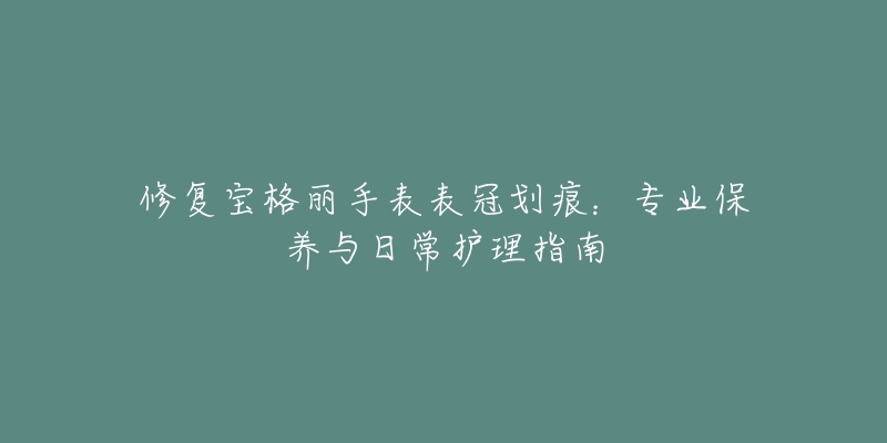 修復(fù)寶格麗手表表冠劃痕：專業(yè)保養(yǎng)與日常護(hù)理指南