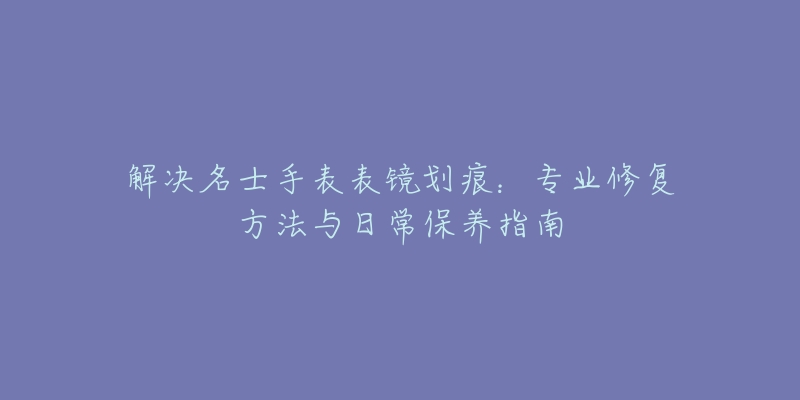 解決名士手表表鏡劃痕：專業(yè)修復方法與日常保養(yǎng)指南