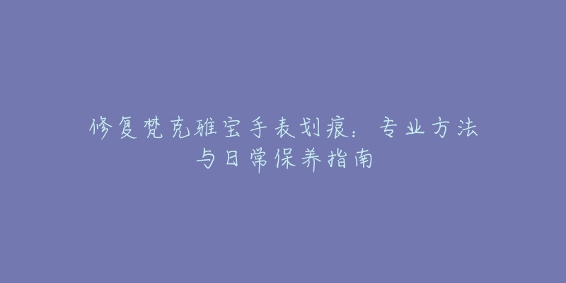 修復(fù)梵克雅寶手表劃痕：專業(yè)方法與日常保養(yǎng)指南