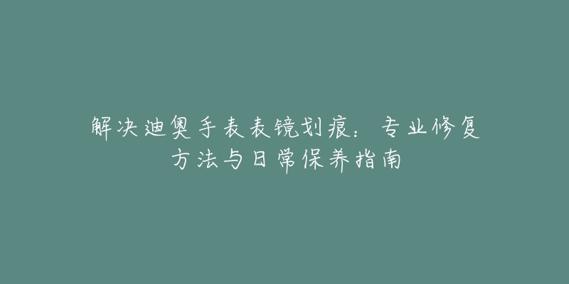 解決迪奧手表表鏡劃痕：專業(yè)修復(fù)方法與日常保養(yǎng)指南