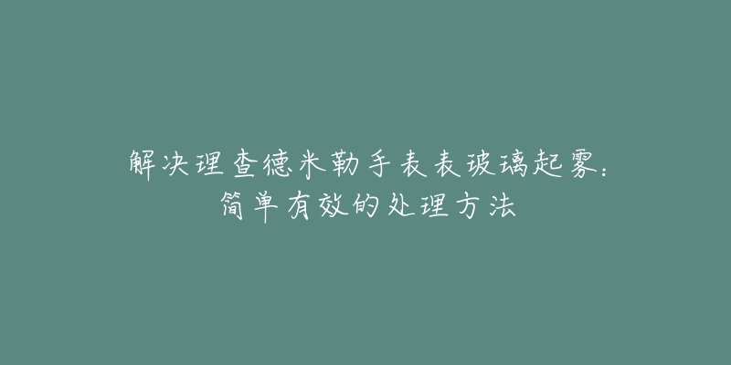 解決理查德米勒手表表玻璃起霧：簡單有效的處理方法