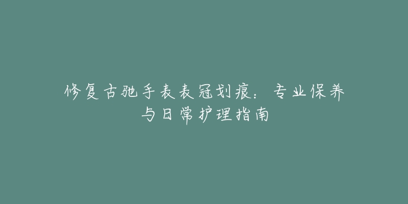 修復(fù)古馳手表表冠劃痕：專業(yè)保養(yǎng)與日常護(hù)理指南