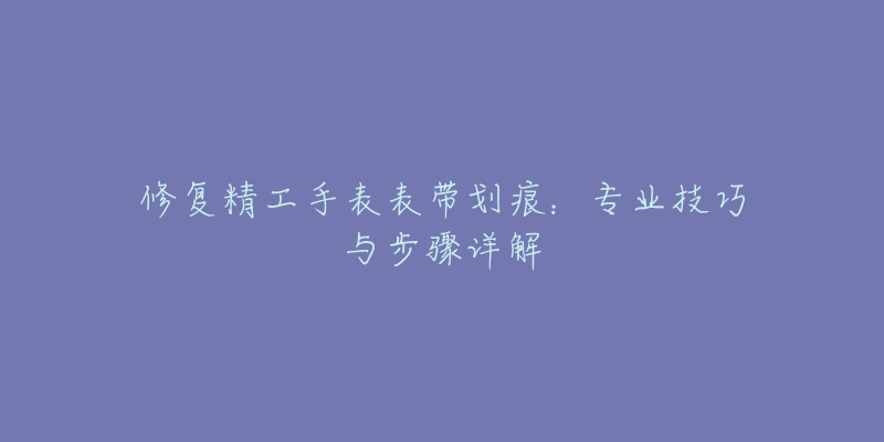 修復(fù)精工手表表帶劃痕：專業(yè)技巧與步驟詳解