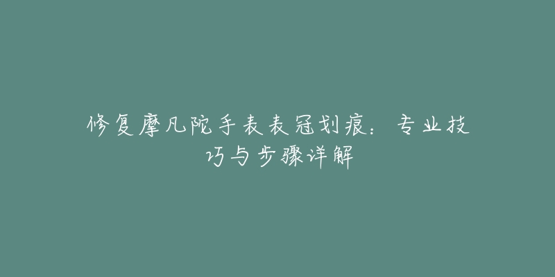 修復(fù)摩凡陀手表表冠劃痕：專業(yè)技巧與步驟詳解