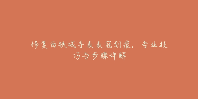 修復(fù)西鐵城手表表冠劃痕：專業(yè)技巧與步驟詳解