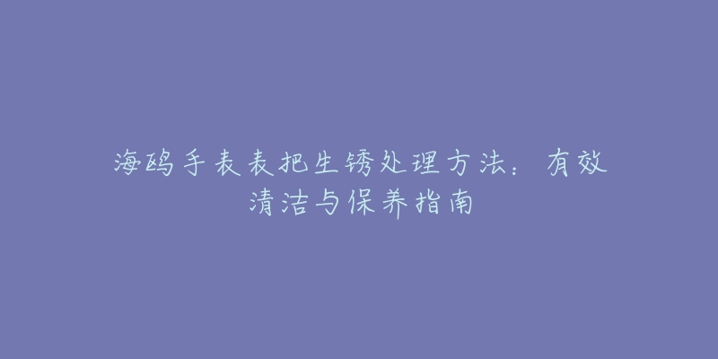 海鷗手表表把生銹處理方法：有效清潔與保養(yǎng)指南