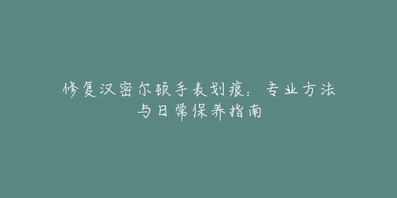 修復(fù)漢密爾頓手表劃痕：專業(yè)方法與日常保養(yǎng)指南