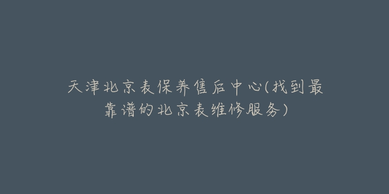 天津北京表保養(yǎng)售后中心(找到最靠譜的北京表維修服務(wù))