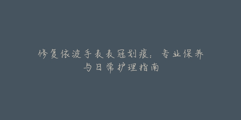 修復(fù)依波手表表冠劃痕：專業(yè)保養(yǎng)與日常護(hù)理指南