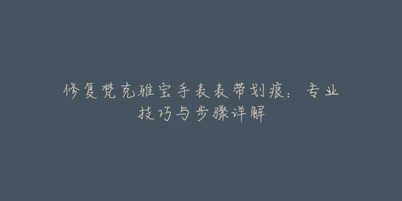 修復(fù)梵克雅寶手表表帶劃痕：專業(yè)技巧與步驟詳解