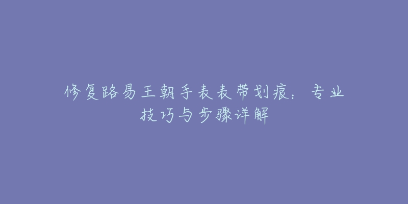 修復(fù)路易王朝手表表帶劃痕：專業(yè)技巧與步驟詳解