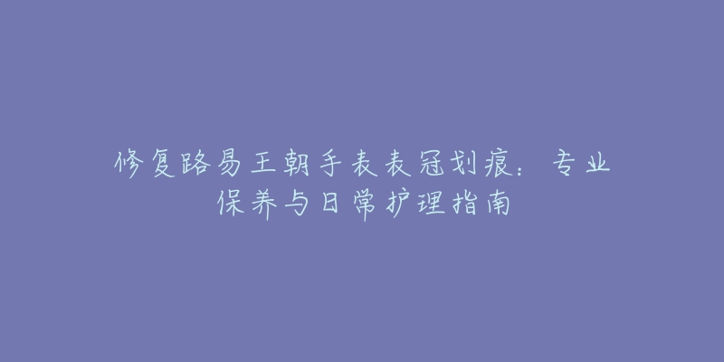 修復(fù)路易王朝手表表冠劃痕：專業(yè)保養(yǎng)與日常護(hù)理指南