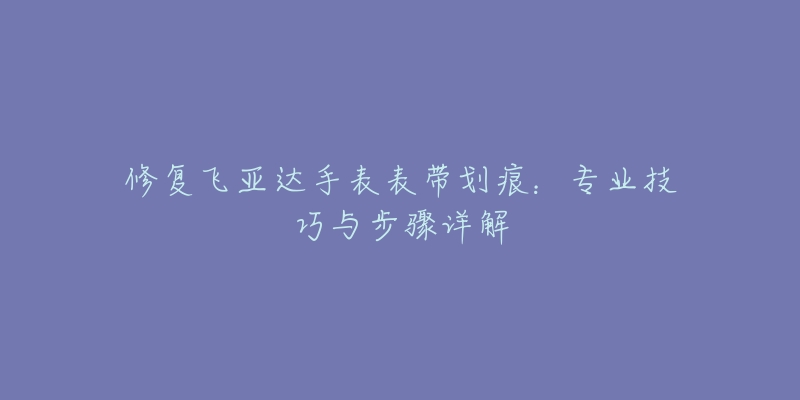 修復(fù)飛亞達(dá)手表表帶劃痕：專(zhuān)業(yè)技巧與步驟詳解