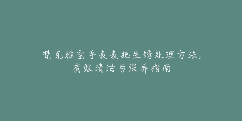 梵克雅寶手表表把生銹處理方法：有效清潔與保養(yǎng)指南